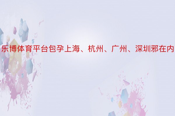 乐博体育平台包孕上海、杭州、广州、深圳邪在内